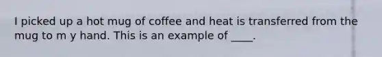 I picked up a hot mug of coffee and heat is transferred from the mug to m y hand. This is an example of ____.