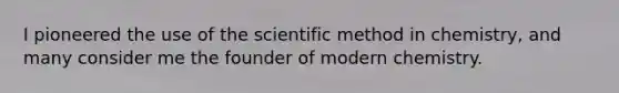 I pioneered the use of the scientific method in chemistry, and many consider me the founder of modern chemistry.