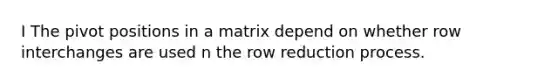 I The pivot positions in a matrix depend on whether row interchanges are used n the row reduction process.