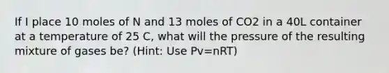 If I place 10 moles of N and 13 moles of CO2 in a 40L container at a temperature of 25 C, what will the pressure of the resulting mixture of gases be? (Hint: Use Pv=nRT)