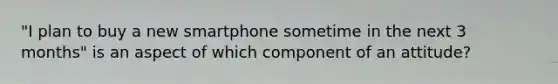 "I plan to buy a new smartphone sometime in the next 3 months" is an aspect of which component of an attitude?