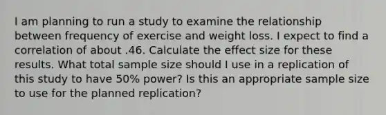 I am planning to run a study to examine the relationship between frequency of exercise and weight loss. I expect to find a correlation of about .46. Calculate the effect size for these results. What total sample size should I use in a replication of this study to have 50% power? Is this an appropriate sample size to use for the planned replication?