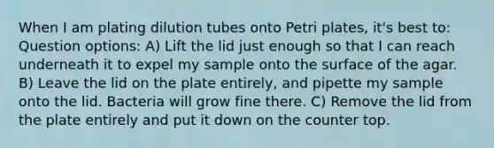 When I am plating dilution tubes onto Petri plates, it's best to: Question options: A) Lift the lid just enough so that I can reach underneath it to expel my sample onto the surface of the agar. B) Leave the lid on the plate entirely, and pipette my sample onto the lid. Bacteria will grow fine there. C) Remove the lid from the plate entirely and put it down on the counter top.