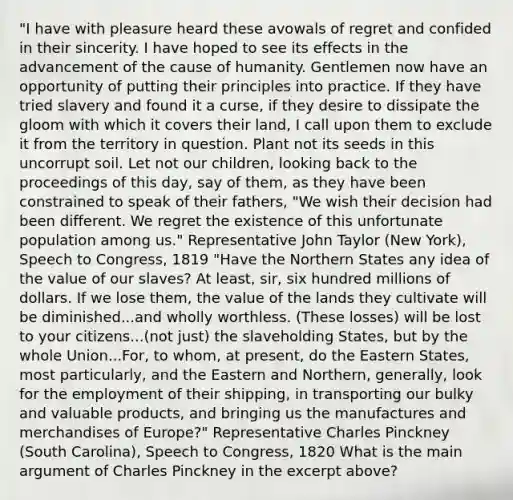 "I have with pleasure heard these avowals of regret and confided in their sincerity. I have hoped to see its effects in the advancement of the cause of humanity. Gentlemen now have an opportunity of putting their principles into practice. If they have tried slavery and found it a curse, if they desire to dissipate the gloom with which it covers their land, I call upon them to exclude it from the territory in question. Plant not its seeds in this uncorrupt soil. Let not our children, looking back to the proceedings of this day, say of them, as they have been constrained to speak of their fathers, "We wish their decision had been different. We regret the existence of this unfortunate population among us." Representative John Taylor (New York), Speech to Congress, 1819 "Have the Northern States any idea of the value of our slaves? At least, sir, six hundred millions of dollars. If we lose them, the value of the lands they cultivate will be diminished...and wholly worthless. (These losses) will be lost to your citizens...(not just) the slaveholding States, but by the whole Union...For, to whom, at present, do the Eastern States, most particularly, and the Eastern and Northern, generally, look for the employment of their shipping, in transporting our bulky and valuable products, and bringing us the manufactures and merchandises of Europe?" Representative Charles Pinckney (South Carolina), Speech to Congress, 1820 What is the main argument of Charles Pinckney in the excerpt above?