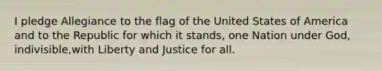 I pledge Allegiance to the flag of the United States of America and to the Republic for which it stands, one Nation under God, indivisible,with Liberty and Justice for all.