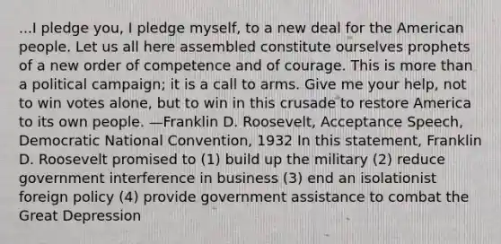 ...I pledge you, I pledge myself, to a new deal for the American people. Let us all here assembled constitute ourselves prophets of a new order of competence and of courage. This is more than a political campaign; it is a call to arms. Give me your help, not to win votes alone, but to win in this crusade to restore America to its own people. —Franklin D. Roosevelt, Acceptance Speech, Democratic National Convention, 1932 In this statement, Franklin D. Roosevelt promised to (1) build up the military (2) reduce government interference in business (3) end an isolationist foreign policy (4) provide government assistance to combat the Great Depression