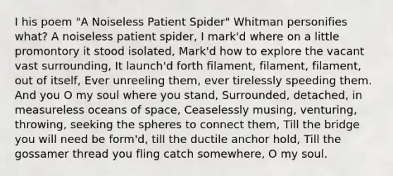 I his poem "A Noiseless Patient Spider" Whitman personifies what? A noiseless patient spider, I mark'd where on a little promontory it stood isolated, Mark'd how to explore the vacant vast surrounding, It launch'd forth filament, filament, filament, out of itself, Ever unreeling them, ever tirelessly speeding them. And you O my soul where you stand, Surrounded, detached, in measureless oceans of space, Ceaselessly musing, venturing, throwing, seeking the spheres to connect them, Till the bridge you will need be form'd, till the ductile anchor hold, Till the gossamer thread you fling catch somewhere, O my soul.