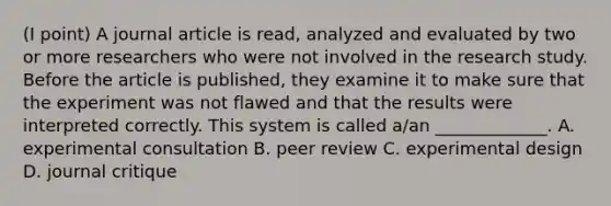 (I point) A journal article is read, analyzed and evaluated by two or more researchers who were not involved in the research study. Before the article is published, they examine it to make sure that the experiment was not flawed and that the results were interpreted correctly. This system is called a/an _____________. A. experimental consultation B. peer review C. experimental design D. journal critique