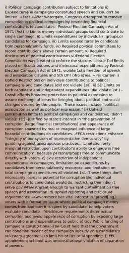 i) Political campaign contribution subject to limitations ii) Expenditures in campaigns constituted speech and couldn't be limited. +Fact +After Watergate, Congress attempted to remove corruption in political campaigns by restricting financial contributions to candidates. -Federal Election Campaign Act of 1971 (Act) -i) Limits money individual/ groups could contribute to single campaign. ii) Limits expenditures by individuals, groups,or candidates for campaign. iii) Limits expenditures by candidate from personal/family funds. iv) Required political committees to record contributions above certain amount. v) Required disclosures of political contributions vi)Federal Election Commission was created to enforce the statute. +Issue Did limits placed on i)contributions and ii)electoral expenditures by Federal Election Campaign Act of 1971, violate 1st's freedom of speech and association clauses and 5th DP? i)No ii)Yes. +Per Curiam i) Upheld Restrictions on individual contributions to political campaigns and candidates (did not violate 1st). ii) SD Limits on both candidate and independent expenditures (did violate 1st.) -Consti affords broadest protection to political expression to assure exchange of ideas for bringing about political and social changes desired by the people, -These issues include "political association as well as political expression." b) Upheld contribution limits to political campaigns and candidates; (didn't violate 1st) -Justified by state's interest in "the prevention of corruption (large financial contributions) and appearance of corruption spawned by real or imagined influence of large financial contributions on candidates. -FECA restrictions enhance "integrity of our system of representative democracy" by guarding against unscrupulous practices. - Limitation only marginal restriction upon contributor's ability to engage in free communication", because persons/groups free to communicate directly with voters. c) Gov restriction of independent expenditures in campaigns, limitation on expenditures by candidates from personal/family resources, and limitation on total campaign expenditures all violated 1st. -These things don't necessarily increase potential for corruption like individual contributions to candidates would do; restricting them didn't serve gov interest great enough to warrant curtailment on free speech and association. d) Upheld reporting and disclosure requirements: --Government has vital interest in "provid[ing] voters with information 'as to where political campaign money comes from and how it is spent by candidate' to help voters evaluate candidate. -"disclosure requirements deter actual corruption and avoid appearance of corruption by exposing large contributions and expenditures to public e) Gov Public funding of campaigns constitutional -The Court held that the government can condition receipt of the campaign subsidy on a candidate's voluntary agreement to limit his or her total spending. f) FEC appointment scheme was unconstitutional violation of separation of powers.