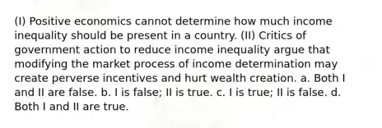 (I) Positive economics cannot determine how much income inequality should be present in a country. (II) Critics of government action to reduce income inequality argue that modifying the market process of income determination may create perverse incentives and hurt wealth creation. a. Both I and II are false. b. I is false; II is true. c. I is true; II is false. d. Both I and II are true.