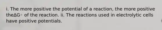 i. The more positive the potential of a reaction, the more positive the∆G◦ of the reaction. ii. The reactions used in electrolytic cells have positive potentials.