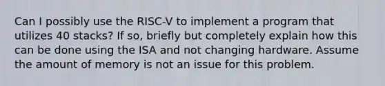 Can I possibly use the RISC-V to implement a program that utilizes 40 stacks? If so, briefly but completely explain how this can be done using the ISA and not changing hardware. Assume the amount of memory is not an issue for this problem.