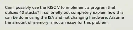 Can I possibly use the RISC‐V to implement a program that utilizes 40 stacks? If so, briefly but completely explain how this can be done using the ISA and not changing hardware. Assume the amount of memory is not an issue for this problem.