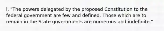 i. "The powers delegated by the proposed Constitution to the federal government are few and defined. Those which are to remain in the State governments are numerous and indefinite."