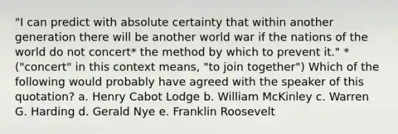 "I can predict with absolute certainty that within another generation there will be another world war if the nations of the world do not concert* the method by which to prevent it." *("concert" in this context means, "to join together") Which of the following would probably have agreed with the speaker of this quotation? a. Henry Cabot Lodge b. William McKinley c. Warren G. Harding d. Gerald Nye e. Franklin Roosevelt