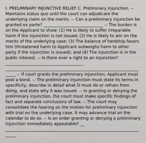 I. PRELIMINARY INJUNCTIVE RELIEF C. Preliminary Injunction. -- Maintains status quo until the court can adjudicate the underlying claim on the merits. -- Can a preliminary injunction be granted ex parte? _____________________________ -- The burden is on the Applicant to show: (1) He is likely to suffer irreparable harm if the injunction is not issued; (2) He is likely to win on the merits of the underlying case; (3) The balance of hardship favors him (threatened harm to Applicant outweighs harm to other party if the injunction is issued); and (4) The injunction is in the public interest. -- Is there ever a right to an injunction? ______________________________________ ______________________________________________________________________ -- If court grants the preliminary injunction, Applicant must post a bond. -- The preliminary injunction must state its terms in specificity, describe in detail what D must do or refrain from doing, and state why it was issued. -- In granting or denying the preliminary injunction, the court must make specific findings of fact and separate conclusions of law. -- The court may consolidate the hearing on the motion for preliminary injunction with trial on the underlying case. It may advance trial on the calendar to do so. -- Is an order granting or denying a preliminary injunction immediately appealable? __ ______________________________________________________________________