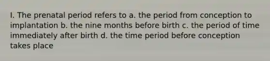 I. The prenatal period refers to a. the period from conception to implantation b. the nine months before birth c. the period of time immediately after birth d. the time period before conception takes place