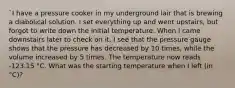 `I have a pressure cooker in my underground lair that is brewing a diabolical solution. I set everything up and went upstairs, but forgot to write down the initial temperature. When I came downstairs later to check on it, I see that the pressure gauge shows that the pressure has decreased by 10 times, while the volume increased by 5 times. The temperature now reads -123.15 °C. What was the starting temperature when I left (in °C)?