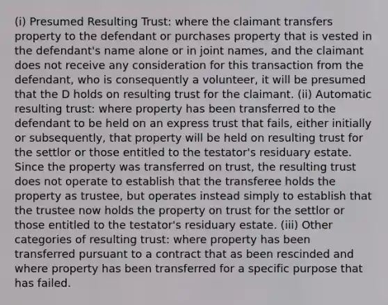 (i) Presumed Resulting Trust: where the claimant transfers property to the defendant or purchases property that is vested in the defendant's name alone or in joint names, and the claimant does not receive any consideration for this transaction from the defendant, who is consequently a volunteer, it will be presumed that the D holds on resulting trust for the claimant. (ii) Automatic resulting trust: where property has been transferred to the defendant to be held on an express trust that fails, either initially or subsequently, that property will be held on resulting trust for the settlor or those entitled to the testator's residuary estate. Since the property was transferred on trust, the resulting trust does not operate to establish that the transferee holds the property as trustee, but operates instead simply to establish that the trustee now holds the property on trust for the settlor or those entitled to the testator's residuary estate. (iii) Other categories of resulting trust: where property has been transferred pursuant to a contract that as been rescinded and where property has been transferred for a specific purpose that has failed.