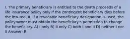 I. The primary beneficiary is entitled to the death proceeds of a life insurance policy only if the contingent beneficiary dies before the insured. II. If a revocable beneficiary designation is used, the policyowner must obtain the beneficiary's permission to change the beneficiary. A) I only B) II only C) both I and II D) neither I nor II Answer: B