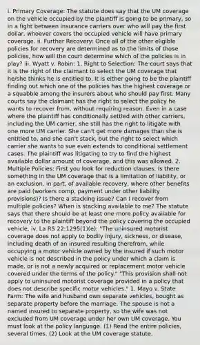 i. Primary Coverage: The statute does say that the UM coverage on the vehicle occupied by the plaintiff is going to be primary, so in a fight between insurance carriers over who will pay the first dollar, whoever covers the occupied vehicle will have primary coverage. ii. Further Recovery: Once all of the other eligible policies for recovery are determined as to the limits of those policies, how will the court determine which of the policies is in play? iii. Wyatt v. Robin: 1. Right to Selection: The court says that it is the right of the claimant to select the UM coverage that he/she thinks he is entitled to. It is either going to be the plaintiff finding out which one of the policies has the highest coverage or a squabble among the insurers about who should pay first. Many courts say the claimant has the right to select the policy he wants to recover from, without requiring reason. Even in a case where the plaintiff has conditionally settled with other carriers, including the UM carrier, she still has the right to litigate with one more UM carrier. She can't get more damages than she is entitled to, and she can't stack, but the right to select which carrier she wants to sue even extends to conditional settlement cases. The plaintiff was litigating to try to find the highest available dollar amount of coverage, and this was allowed. 2. Multiple Policies: First you look for reduction clauses. Is there something in the UM coverage that is a limitation of liability, or an exclusion, in part, of available recovery, where other benefits are paid (workers comp, payment under other liability provisions)? Is there a stacking issue? Can I recover from multiple policies? When is stacking available to me? The statute says that there should be at least one more policy available for recovery to the plaintiff beyond the policy covering the occupied vehicle. iv. La RS 22:1295(1)(e): "The uninsured motorist coverage does not apply to bodily injury, sickness, or disease, including death of an insured resulting therefrom, while occupying a motor vehicle owned by the insured if such motor vehicle is not described in the policy under which a claim is made, or is not a newly acquired or replacement motor vehicle covered under the terms of the policy." "This provision shall not apply to uninsured motorist coverage provided in a policy that does not describe specific motor vehicles." 1. Mayo v. State Farm: The wife and husband own separate vehicles, bought as separate property before the marriage. The spouse is not a named insured to separate property, so the wife was not excluded from UM coverage under her own UM coverage. You must look at the policy language. (1) Read the entire policies, several times. (2) Look at the UM coverage statute.