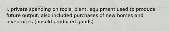 I, private spending on tools, plant, equipment used to produce future output, also included purchases of new homes and inventories (unsold produced goods)