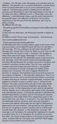 i. Problem: The UM laws under Mississippi and Louisiana laws are different. The plaintiff sues a Louisiana defendant, and the status of the Louisiana defendant is as an uninsured/underinsured motorist. The Mississippi plaintiff is looking at the UM laws in Louisiana and Mississippi to see if the applicability of one law or the other will make a different to him. 1. Mississippi: Here, the difference is that Mississippi allows, and the policy delivered to the plaintiff allows, the reduction of UM limits for his policy depending on the recovery from the defendant. Let's say his policy provides 20,000 in UM coverage. The policy says the limits of the coverage are reduced based on what he recovers from the defendant. If he gets10,000 from the defendant, the Mississippi plaintiff is eligible to recover 10,000 from his UM coverage. 2. Louisiana: In Louisiana, the result would be different. The Louisiana rule would say that the10,000 deduction from recovery doesn't apply to the limits of the insurance policy, so the plaintiff would still have his 20,000 in UM coverage. This has nothing to do with what the plaintiff's damages are, except that it limits his ability to cover from his UM coverage from his insurer in half. ii. Question: The question is which state law should apply, Mississippi or Louisiana. This is important for the plaintiff. The defendant wants to get Louisiana law. The lower court said that we should automatically apply Louisiana UM law because the accident occurred in Louisiana and involved a Louisiana insured driver. The trial court says that Louisiana law should apply because there is a strong public policy in Louisiana to provide coverage and conflict-of-law analysis isn't necessary. The court of appeal affirmed the decision. iii. Analysis: The Supreme Court found that a choice-of-law analysis is required. 1. No Automatic Application: There is no absolute rule, so the rule is not that because there is a Louisiana accident involving an Louisiana insured tortfeasor, Louisiana law applies to insurance issued in another case. 2. Choice-of-Law Analysis: The case is governed by the law of that state whose policies would be most seriously impaired if not applied. The factors include: (1) the relationship of each state to the parties and the dispute; and (2) the policies and needs of the interstate and international systems, including the policies of upholding the justified expectations of parties and of minimizing the adverse consequences that might follow from subjecting a party to the law of more than one state. 3. Conclusion: The court found that the Mississippi policies would be most seriously impaired if Louisiana law applied. Mississippi has the right to draft policies, approved by the commissioner, that provide for this reduction, and we are not going to impose Louisiana law on a Mississippi insured under this situation. iv. Not Automatic Coverage: UM coverage is not mandatory for automobiles registered or insured in another state, nor is it mandatory for accidents occurring in this state. The choice-of-law analysis is necessary in multi-state cases. Louisiana UM law CAN apply, but need NOT MUST apply because choice-of-law must be analyzed.