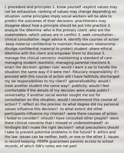 I. procedure and principles 1. know yourself -explicit values may not be exhaustive -ranking of values may change depending on situation -some principles imply social workers will be able to predict the outcomes of their decisions -practitioners may disagree about how a principle should be put into practice 2. analyze the dilemma -who is the primary client -who are the stakeholders -which values are in conflict 3. seek consultation -clinical consultation -legal advice 4. identify the courses of action -keep material confidential to maintain therapeutic relationship -divulge confidential material to protect student -share ethical dilemma with the client and empower them to disclose 5. manage the clinical concerns -maintaining a standard of care -managing student reactions -managing parental reactions 6. enact the decision -golden rule: would I want a sw to handle the situation the same way if it were me? -fiduciary responsibility: if I proceed with this course of action will I have faithfully discharged my sw responsibilities to my client? -generalizability: would I treat another student the same way? -publicity: would I feel comfortable if the details of my decision were made public? -universality: if another social worker sought me out for consultation on this situation, would I recommend this course of action? 7. reflect on the process -to what degree did my personal values influence this decision? -to what extent did other participants influence my choices? -were there courses of action I failed to consider? -should I have consulted other people? -were there clinical concerns that I missed or underestimated? -in hindsight did I make the right decision? -what precautions should I take to prevent potential problems in the future? II. ethics and the law -issues can be neither, both, or one or the other 1. issues in record keeping -FERPA guarantees parents access to school records, of which SW's notes are not part