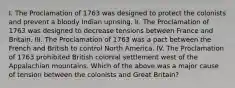 I. The Proclamation of 1763 was designed to protect the colonists and prevent a bloody Indian uprising. II. The Proclamation of 1763 was designed to decrease tensions between France and Britain. III. The Proclamation of 1763 was a pact between the French and British to control North America. IV. The Proclamation of 1763 prohibited British colonial settlement west of the Appalachian mountains. Which of the above was a major cause of tension between the colonists and Great Britain?