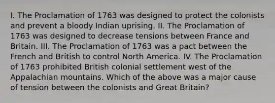 I. The Proclamation of 1763 was designed to protect the colonists and prevent a bloody Indian uprising. II. The Proclamation of 1763 was designed to decrease tensions between France and Britain. III. The Proclamation of 1763 was a pact between the French and British to control North America. IV. The Proclamation of 1763 prohibited British colonial settlement west of the Appalachian mountains. Which of the above was a major cause of tension between the colonists and Great Britain?