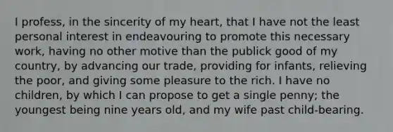 I profess, in the sincerity of my heart, that I have not the least personal interest in endeavouring to promote this necessary work, having no other motive than the publick good of my country, by advancing our trade, providing for infants, relieving the poor, and giving some pleasure to the rich. I have no children, by which I can propose to get a single penny; the youngest being nine years old, and my wife past child-bearing.