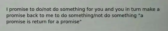 I promise to do/not do something for you and you in turn make a promise back to me to do something/not do something "a promise is return for a promise"