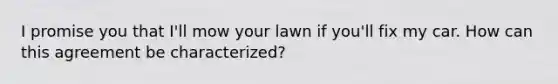 I promise you that I'll mow your lawn if you'll fix my car. How can this agreement be characterized?