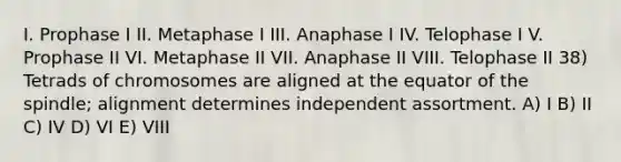 I. Prophase I II. Metaphase I III. Anaphase I IV. Telophase I V. Prophase II VI. Metaphase II VII. Anaphase II VIII. Telophase II 38) Tetrads of chromosomes are aligned at the equator of the spindle; alignment determines independent assortment. A) I B) II C) IV D) VI E) VIII