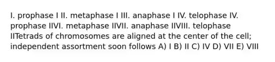 I. prophase I II. metaphase I III. anaphase I IV. telophase IV. prophase IIVI. metaphase IIVII. anaphase IIVIII. telophase IITetrads of chromosomes are aligned at the center of the cell; independent assortment soon follows A) I B) II C) IV D) VII E) VIII