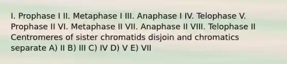 I. Prophase I II. Metaphase I III. Anaphase I IV. Telophase V. Prophase II VI. Metaphase II VII. Anaphase II VIII. Telophase II Centromeres of sister chromatids disjoin and chromatics separate A) II B) III C) IV D) V E) VII