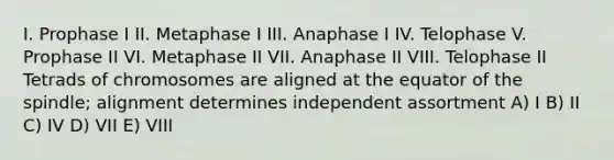 I. Prophase I II. Metaphase I III. Anaphase I IV. Telophase V. Prophase II VI. Metaphase II VII. Anaphase II VIII. Telophase II Tetrads of chromosomes are aligned at the equator of the spindle; alignment determines independent assortment A) I B) II C) IV D) VII E) VIII