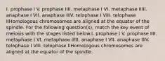 I. prophase I V. prophase IIII. metaphase I VI. metaphase IIIII. anaphase I VII. anaphase IIIV. telophase I VIII. telophase IIHomologous chromosomes are aligned at the equator of the spindle. For the following question(s), match the key event of meiosis with the stages listed below.I. prophase I V. prophase IIII. metaphase I VI. metaphase IIIII. anaphase I VII. anaphase IIIV. telophase I VIII. telophase IIHomologous chromosomes are aligned at the equator of the spindle.