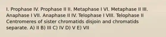 I. Prophase IV. Prophase II II. Metaphase I VI. Metaphase II III. Anaphase I VII. Anaphase II IV. Telophase I VIII. Telophase II Centromeres of sister chromatids disjoin and chromatids separate. A) II B) III C) IV D) V E) VII