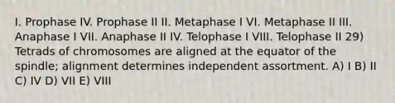 I. Prophase IV. Prophase II II. Metaphase I VI. Metaphase II III. Anaphase I VII. Anaphase II IV. Telophase I VIII. Telophase II 29) Tetrads of chromosomes are aligned at the equator of the spindle; alignment determines independent assortment. A) I B) II C) IV D) VII E) VIII