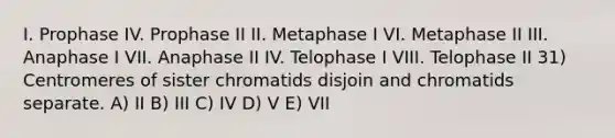 I. Prophase IV. Prophase II II. Metaphase I VI. Metaphase II III. Anaphase I VII. Anaphase II IV. Telophase I VIII. Telophase II 31) Centromeres of sister chromatids disjoin and chromatids separate. A) II B) III C) IV D) V E) VII