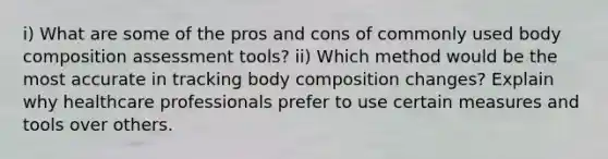 i) What are some of the pros and cons of commonly used body composition assessment tools? ii) Which method would be the most accurate in tracking body composition changes? Explain why healthcare professionals prefer to use certain measures and tools over others.