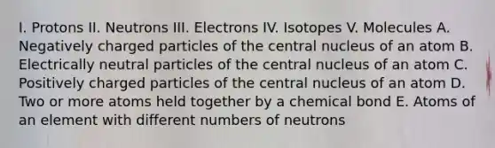 I. Protons II. Neutrons III. Electrons IV. Isotopes V. Molecules A. Negatively charged particles of the central nucleus of an atom B. Electrically neutral particles of the central nucleus of an atom C. Positively charged particles of the central nucleus of an atom D. Two or more atoms held together by a chemical bond E. Atoms of an element with different numbers of neutrons