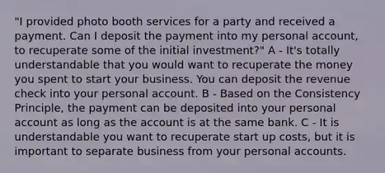 "I provided photo booth services for a party and received a payment. Can I deposit the payment into my personal account, to recuperate some of the initial investment?" A - It's totally understandable that you would want to recuperate the money you spent to start your business. You can deposit the revenue check into your personal account. B - Based on the Consistency Principle, the payment can be deposited into your personal account as long as the account is at the same bank. C - It is understandable you want to recuperate start up costs, but it is important to separate business from your personal accounts.