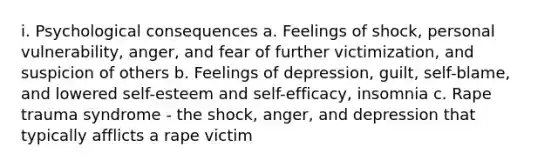 i. Psychological consequences a. Feelings of shock, personal vulnerability, anger, and fear of further victimization, and suspicion of others b. Feelings of depression, guilt, self-blame, and lowered self-esteem and self-efficacy, insomnia c. Rape trauma syndrome - the shock, anger, and depression that typically afflicts a rape victim