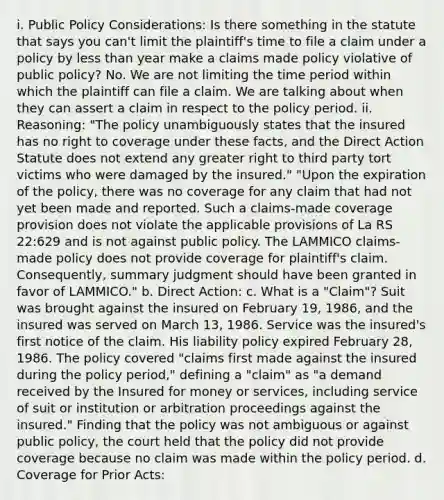 i. Public Policy Considerations: Is there something in the statute that says you can't limit the plaintiff's time to file a claim under a policy by less than year make a claims made policy violative of public policy? No. We are not limiting the time period within which the plaintiff can file a claim. We are talking about when they can assert a claim in respect to the policy period. ii. Reasoning: "The policy unambiguously states that the insured has no right to coverage under these facts, and the Direct Action Statute does not extend any greater right to third party tort victims who were damaged by the insured." "Upon the expiration of the policy, there was no coverage for any claim that had not yet been made and reported. Such a claims-made coverage provision does not violate the applicable provisions of La RS 22:629 and is not against public policy. The LAMMICO claims-made policy does not provide coverage for plaintiff's claim. Consequently, summary judgment should have been granted in favor of LAMMICO." b. Direct Action: c. What is a "Claim"? Suit was brought against the insured on February 19, 1986, and the insured was served on March 13, 1986. Service was the insured's first notice of the claim. His liability policy expired February 28, 1986. The policy covered "claims first made against the insured during the policy period," defining a "claim" as "a demand received by the Insured for money or services, including service of suit or institution or arbitration proceedings against the insured." Finding that the policy was not ambiguous or against public policy, the court held that the policy did not provide coverage because no claim was made within the policy period. d. Coverage for Prior Acts: