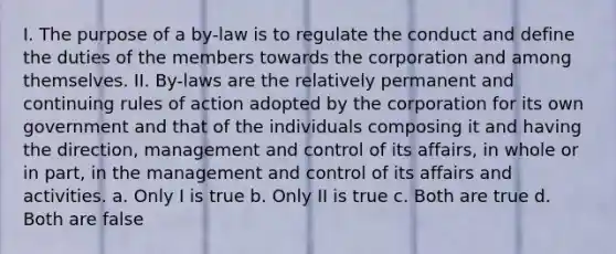 I. The purpose of a by-law is to regulate the conduct and define the duties of the members towards the corporation and among themselves. II. By-laws are the relatively permanent and continuing rules of action adopted by the corporation for its own government and that of the individuals composing it and having the direction, management and control of its affairs, in whole or in part, in the management and control of its affairs and activities. a. Only I is true b. Only II is true c. Both are true d. Both are false