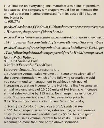 I Put That Ish on​ Everything, Inc. manufactures a line of premium hot sauces. The​ company's managers would like to increase the annual operating income generated from its best selling sauce Hot Mama by​ 4,800. The​ product's sales staff is doubtful that the current customer base would accept a price increase.​ However, they are confident that the​ product's customer base can be expanded without incurring any additional costs. Management has concluded after consulting with key members of the​ product's manufacturing and sales teams that all costs for the product line are currently at the lowest level possible.The following data has been prepared for the Hot Mama product​ line: Sales Price . . .​8.50 Unit Variable Cost . . .​ 3.25 Unit Traceable Fixed Cost​ (at current annual sales​ volume) . . .​1.50 Current Annual Sales Volume . . .​ 7,200 units Given all of the above​ information, which of the following scenarios would you recommend to management to achieve their goal of increasing operating income for the Hot Mama​ line? Assume an annual relevant range of​ 10,000 units of Hot Mama. A. Increase annual sales volume by 915 units. No change in sales price or costs. Your answer is correct. B. Increase sales price to​ 9.17. No change in sales​ volume, unit variable​ costs, or total fixed costs. C. Decrease total fixed costs by​4,800. No change in sales​ price, sales​ volume, or unit variable costs. D. Decrease unit variable cost by​ 0.67. No change in sales​ price, sales​ volume, or total fixed costs. E. I would recommend more than one of the above scenarios.