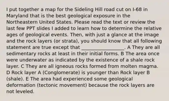 I put together a map for the Sideling Hill road cut on I-68 in Maryland that is the best geological exposure in the Northeastern United States. Please read the text or review the last few PPT slides I added to learn how to determine the relative ages of geological events. Then, with just a glance at the image and the rock layers (or strata), you should know that all following statement are true except that __________________. A They are all sedimentary rocks at least in their initial forms. B The area once were underwater as indicated by the existence of a shale rock layer. C They are all igneous rocks formed from molten magma. D Rock layer A (Conglomerate) is younger than Rock layer B (shale). E The area had experienced some geological deformation (tectonic movement) because the rock layers are not leveled.