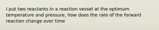 I put two reactants in a reaction vessel at the optimum temperature and pressure, how does the rate of the forward reaction change over time